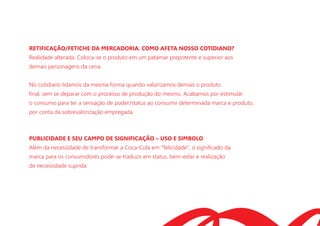 RETIFICAÇÃO/FETICHE DA MERCADORIA. COMO AFETA NOSSO COTIDIANO?
Realidade alterada. Coloca-se o produto em um patamar prepotente e superior aos
demais personagens da cena.
No cotidiano lidamos da mesma forma quando valorizamos demais o produto
ﬁnal, sem se deparar com o processo de produção do mesmo. Acabamos por estimular
o consumo para ter a sensação de poder/status ao consumir determinada marca e produto,
por conta da sobrevalorização empregada.
PUBLICIDADE E SEU CAMPO DE SIGNIFICAÇÃO – USO E SIMBOLO
Além da necessidade de transformar a Coca-Cola em ''felicidade'', o signiﬁcado da
marca para os consumidores pode-se traduzir em status, bem-estar e realização
de necessidade suprida.
 