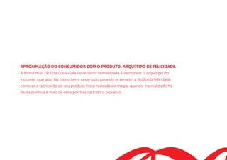 APROXIMAÇÃO DO CONSUMIDOR COM O PRODUTO. ARQUÉTIPO DE FELICIDADE.
A forma mais fácil da Coca-Cola de se sentir humanizada é incorporar o arquétipo do
inocente, que aliás faz muito bem, onde tudo para ela se remete à ilusão da felicidade,
como se a fabricação de seu produto fosse rodeada de magia, quando na realidade há
muita química e mão de obra por trás de todo o processo.
 