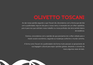Ao dar nossa opinião segundo o que Toscani diz, discordamos com a forma que ele lida
com a publicidade, hoje em dia para o nosso ramo, é necessário ter um olhar capitalista,
pois é para isso que solicitam nosso trabalho ou nossa proﬁssão não teria sentido básico
de existência.
Outrora, concordamos com a opinião de que precisamos ter o olhar voltado para o
intuito social e econômico, seguindo as mudanças conforme o mundo caminha.
A forma como Toscani vê a publicidade é de forma muito pessoal, se apropriando de
sua bagagem cultural para expor opiniões globais, deixando o conceito da
marca algumas vezes de lado.
OLIVETTO TOSCANI
 