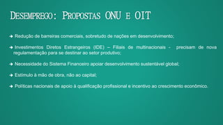DESEMPREGO: PROPOSTAS ONU E OIT
 Redução de barreiras comerciais, sobretudo de nações em desenvolvimento;
 Investimentos Diretos Estrangeiros (IDE) – Filiais de multinacionais - precisam de nova
regulamentação para se destinar ao setor produtivo;
 Necessidade do Sistema Financeiro apoiar desenvolvimento sustentável global;
 Estímulo à mão de obra, não ao capital;
 Políticas nacionais de apoio à qualificação profissional e incentivo ao crescimento econômico.
 
