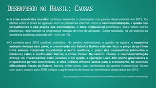 DESEMPREGO NO BRASIL: CAUSAS
 A crise econômica mundial continuou travando o crescimento nos países desenvolvidos em 2015. Os
efeitos sobre o Brasil se agravam com os problemas internos, como a desindustrialização, a queda dos
investimentos e nos preços das commodities, a crise institucional (confiança), entre tantos outros
problemas, repercutindo na progressiva redução do nível de atividade. Como resultado, há um declínio da
economia brasileira estimado em -4,0% no PIB.
 O contexto para 2016 continua dramático. No cenário internacional, o quadro se agrava: a economia
europeia derrapa sem parar; o crescimento dos Estados Unidos está em risco; o preço do petróleo
trava setores industriais importantes e acirra conflitos; o preço das commodities (alimentos e
minérios) estão e continuarão baixos; a China travou. No cenário interno, a desindustrialização
avança, os investimentos estão parados e em queda, a operação Lava Jato impõe gravíssimas e
irreparáveis perdas econômicas, a crise política dificulta saídas para o crescimento, há enormes
dificuldades fiscais do Estado, fatores, entre outros, que, combinados ao cenário internacional, fazem
com que o quadro para 2016 indique o agravamento de todos os movimentos observados em 2015.
http://carosamigos.com.br/index.php/colunistas/207-clemente-ganz-lucio/6000-os-desafios-do-desemprego
 