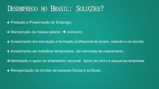 DESEMPREGO NO BRASIL: SOLUÇÕES?
 Proteção e Preservação do Emprego;
 Manutenção da massa salarial  consumo;
 Investimento em educação e formação profissional do jovem, retendo-o na escola;
 Investimento em trabalhos temporários, até retomada de crescimento;
Valorização e apoio ao empresário nacional: Apoio às micro e pequenas empresas
 Renegociação de dívidas de pessoas físicas e jurídicas.
 