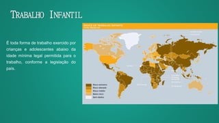 TRABALHO INFANTIL
É toda forma de trabalho exercido por
crianças e adolescentes abaixo da
idade mínima legal permitida para o
trabalho, conforme a legislação do
país.
 
