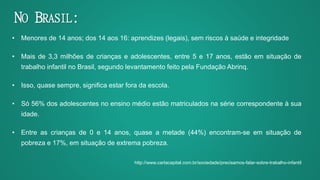 • Menores de 14 anos; dos 14 aos 16: aprendizes (legais), sem riscos à saúde e integridade
• Mais de 3,3 milhões de crianças e adolescentes, entre 5 e 17 anos, estão em situação de
trabalho infantil no Brasil, segundo levantamento feito pela Fundação Abrinq.
• Isso, quase sempre, significa estar fora da escola.
• Só 56% dos adolescentes no ensino médio estão matriculados na série correspondente à sua
idade.
• Entre as crianças de 0 e 14 anos, quase a metade (44%) encontram-se em situação de
pobreza e 17%, em situação de extrema pobreza.
http://www.cartacapital.com.br/sociedade/precisamos-falar-sobre-trabalho-infantil
NO BRASIL:
 