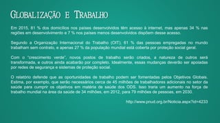 GLOBALIZAÇÃO E TRABALHO
Em 2015, 81 % dos domicílios nos países desenvolvidos têm acesso à internet, mas apenas 34 % nas
regiões em desenvolvimento e 7 % nos países menos desenvolvidos dispõem desse acesso.
Segundo a Organização Internacional do Trabalho (OIT), 61 % das pessoas empregadas no mundo
trabalham sem contrato, e apenas 27 % da população mundial está coberta por proteção social geral.
Com o “crescimento verde”, novos postos de trabalho serão criados, a natureza de outros será
transformada, e outros ainda acabarão por completo. Idealmente, essas mudanças deverão ser apoiadas
por redes de segurança e sistemas de proteção social.
O relatório defende que as oportunidades de trabalho podem ser fomentadas pelos Objetivos Globais.
Estima, por exemplo, que serão necessários cerca de 45 milhões de trabalhadores adicionais no setor da
saúde para cumprir os objetivos em matéria de saúde dos ODS. Isso traria um aumento na força de
trabalho mundial na área da saúde de 34 milhões, em 2012, para 79 milhões de pessoas, em 2030.
http://www.pnud.org.br/Noticia.aspx?id=4233
 