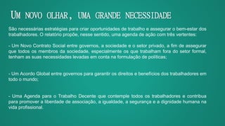 UM NOVO OLHAR, UMA GRANDE NECESSIDADE
São necessárias estratégias para criar oportunidades de trabalho e assegurar o bem-estar dos
trabalhadores. O relatório propõe, nesse sentido, uma agenda de ação com três vertentes:
- Um Novo Contrato Social entre governos, a sociedade e o setor privado, a fim de assegurar
que todos os membros da sociedade, especialmente os que trabalham fora do setor formal,
tenham as suas necessidades levadas em conta na formulação de políticas;
- Um Acordo Global entre governos para garantir os direitos e benefícios dos trabalhadores em
todo o mundo;
- Uma Agenda para o Trabalho Decente que contemple todos os trabalhadores e contribua
para promover a liberdade de associação, a igualdade, a segurança e a dignidade humana na
vida profissional.
 