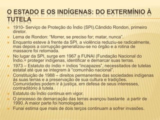 O ESTADO E OS INDÍGENAS: DO EXTERMÍNIO À
TUTELA
   1910- Serviço de Proteção do Índio (SPI).Cândido Rondon, primeiro
    diretor.
   Lema de Rondon: “Morrer, se preciso for; matar, nunca”.
   Enquanto esteve à frente da SPI, a violência reduziu-se radicalmente,
    mas depois a corrupção generalizou-se no órgão e a rotina de
    massacre foi retomada.
   No lugar da SPI, surge em 1967 a FUNAI (Fundação Nacional do
    Índio.= proteger indígenas, identificar e demarcar suas terras.
   1973 – Estatuto do índio = índios “incapazes”, necessitados de tutelas
    estatal até que se integrem à “comunhão nacional”.
   Constituição de 1988 – direitos permanentes das sociedades indígenas
    às suas terras e a preservação de sua cultura e tradições.
    Comunidades podem ir à justiça, em defesa de seus interesses,
    contraditório à tutela.
   Estatuto do Índio continua em vigor.
   O processo de demarcação das terras avançou bastante a partir de
    1990. A maior parte foi homologada.
   Funai estima que mais de dois terços continuam a sofrer invasões.
 