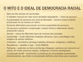 O MITO E O IDEAL DE DEMOCRACIA RACIAL
   Mais de três séculos de escravidão.
   O trabalho manual era visto como atividade degradante – “coisa de escravo”.
   A propriedade de escravos era sinal de liberdade – homens livres e pobres
    procuravam ter ao menos um cativo.
   Escravos alforriados procuravam se tornar proprietário de escravos.
   Os escravos resistiram à exploração; criaram ritmos e elaboraram rituais,
    produzindo cultura.
   Samba – nasce de diferentes tipos de músicas das senzalas.
   Candomblé – funde diferentes tradições africanas, sob a camuflagem das
    imagens de santos católicos.
   Umbanda – sincretismo abrange tradições africanas, indígenas e católicas.
   Resistência – rebelião e fuga – QUILOMBOS.
   Palmares – quilombo na Serra da Barriga (Alagoas)- perdurou por cerca de um
    século. Ali viviam escravos fugidos, indígenas e brancos perseguidos.
   Constituição de 88 – reconheceu a presença de comunidades quilombolas
    remanescentes, seu direito à propriedade definitiva das terras que ocupavam.
 