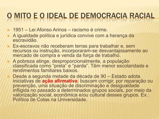 O MITO E O IDEAL DE DEMOCRACIA RACIAL
   1951 – Lei Afonso Arinos – racismo é crime.
   A igualdade política e jurídica convive com a herança da
    escravidão.
   Ex-escravos não receberam terras para trabalhar e, sem
    recursos ou instrução, incorporaram-se desvantajosamente ao
    mercado de compra e venda da força de trabalho.
   A pobreza atinge, desproporcionalmente, a população
    classificada como “preta” e “parda”. Têm menor escolaridade e
    rendimentos familiares baixos.
   Desde a segunda metade da década de 90 – Estado adota
    iniciativas de ação afirmativa: buscam corrigir, por reparação ou
    prevenção, uma situação de discriminação e desigualdade
    infligida no passado a determinados grupos sociais, por meio da
    valorização social, econômica e/ou cultural desses grupos. Ex.:
    Política de Cotas na Universidade.
 