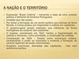 A NAÇÃO E O TERRITÓRIO
   Expressão “Brasil Colônia” – transmite a ideia de uma unidade
    política e territorial da América Portuguesa.
   Unidade que não existiu.
   Por temer a formação de um centro político nas colônias do Novo
    Mundo, a Coroa acabou por fragmentar a colônia em capitanias.
   O governo-geral jamais estendeu sua influência de forma
    homogênea ao conjunto das capitanias.
   O Império, proclamado em 1822, herdou a fragmentação da
    colônia e inscreveu, como prioridade, a construção da unidade.
   Constituição de 1824 – Estado como monarquia unitária,
    centralizando o poder no imperador e evitando a formação de
    centros regionais de poder concorrentes.
   Surgiram províncias, derivadas das capitanias,         mas sem
    autonomia política.
 