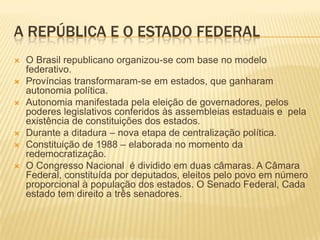 A REPÚBLICA E O ESTADO FEDERAL
   O Brasil republicano organizou-se com base no modelo
    federativo.
   Províncias transformaram-se em estados, que ganharam
    autonomia política.
   Autonomia manifestada pela eleição de governadores, pelos
    poderes legislativos conferidos às assembleias estaduais e pela
    existência de constituições dos estados.
   Durante a ditadura – nova etapa de centralização política.
   Constituição de 1988 – elaborada no momento da
    redemocratização.
   O Congresso Nacional é dividido em duas câmaras. A Câmara
    Federal, constituída por deputados, eleitos pelo povo em número
    proporcional à população dos estados. O Senado Federal, Cada
    estado tem direito a três senadores.
 