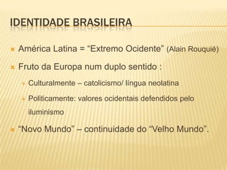 IDENTIDADE BRASILEIRA

   América Latina = “Extremo Ocidente” (Alain Rouquié)

   Fruto da Europa num duplo sentido :
       Culturalmente – catolicismo/ língua neolatina

       Politicamente: valores ocidentais defendidos pelo
        iluminismo

   “Novo Mundo” – continuidade do “Velho Mundo”.
 