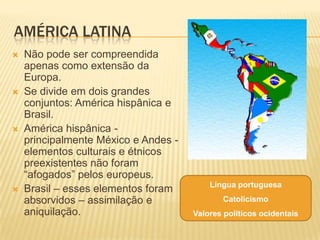 AMÉRICA LATINA
   Não pode ser compreendida
    apenas como extensão da
    Europa.
   Se divide em dois grandes
    conjuntos: América hispânica e
    Brasil.
   América hispânica -
    principalmente México e Andes -
    elementos culturais e étnicos
    preexistentes não foram
    “afogados” pelos europeus.
                                          Língua portuguesa
   Brasil – esses elementos foram
    absorvidos – assimilação e               Catolicismo
    aniquilação.                      Valores políticos ocidentais
 