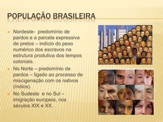 POPULAÇÃO BRASILEIRA
   Nordeste- predomínio de
    pardos e a parcela expressiva
    de pretos – indício do peso
    numérico dos escravos na
    estrutura produtiva dos tempos
    coloniais.
   No Norte – predomínio de
    pardos – ligado ao processo de
    miscigenação com os nativos
    (índios).
   No Sudeste e no Sul –
    imigração europeia, nos
    séculos XIX e XX.
 