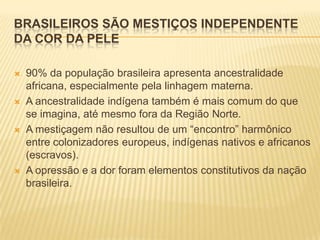 BRASILEIROS SÃO MESTIÇOS INDEPENDENTE
DA COR DA PELE

   90% da população brasileira apresenta ancestralidade
    africana, especialmente pela linhagem materna.
   A ancestralidade indígena também é mais comum do que
    se imagina, até mesmo fora da Região Norte.
   A mestiçagem não resultou de um “encontro” harmônico
    entre colonizadores europeus, indígenas nativos e africanos
    (escravos).
   A opressão e a dor foram elementos constitutivos da nação
    brasileira.
 