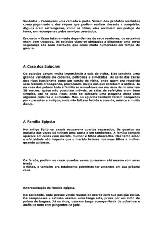Soldados – Formavam uma camada à parte. Viviam dos produtos recebidos
como pagamento e dos saques que podiam realizar durante a conquista.
Alguns eram estrangeiros, como os líbios, eles recebiam um pedaço de
terra, em recompensa pelos serviços prestados.
Escravos – Eram inteiramente dependentes de seus senhores, os escravos
eram bem tratados. Os egípcios viam-se obrigados a dispensar uma certa
segurança aos seus escravos, que eram muito numerosos em tempo de
guerra.
A Casa dos Egípcios
Os egípcios davam muita importância a sala de visita. Elas continha uma
grande variedade de cadeiras, poltronas e almofadas. As salas das casas
dos ricos funcionava como um cartão de visita, onde quem era recebido
saia fazendo propaganda, provocando inveja nos que recebiam a notícia. Já
na casa dos pobres toda a família se amontoava em um área de no máximo
20 metros, quase não possuíam móveis, as salas de refeições eram bem
simples, até na casa ricos, onde se colocava uma pequena mesa com
algumas cadeiras e alimentos. Mas, os egípcios também faziam banquetes
para parentes e amigos, onde não faltava bebida e comida, música e muita
dança.
A Família Egípcia
No antigo Egito os casais ocupavam quartos separados. Os quartos na
maioria das vezes só tinham uma cama e um tamborete. A família sempre
aparece em cenas com marido, mulher e filhos abraçados. Mas tanto amor
e afetividade não impedia que o marido bate-se nos seus filhos e mulher
quando quisesse.
Os faraós, podiam se casar quantas vezes quisessem até mesmo com suas
irmãs
e filhas, e também era totalmente permitido ter amantes em sua própria
casa.
Representação da família egípcia.
Na sociedade, cada pessoa vestia roupas de acordo com sua posição social.
Os camponeses e artesão usavam uma tanga reta, presa por um cinto de
palmo de largura. Já os ricos, usavam tanga acompanhada de pulseiras e
anéis de ouro com pingentes de jade.
 