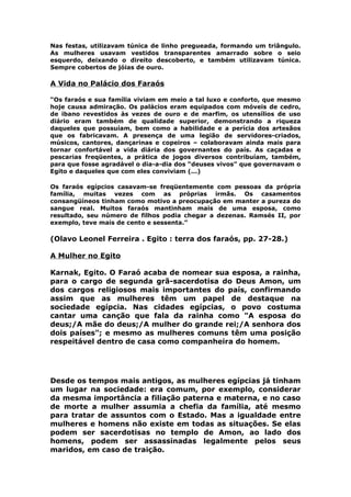 Nas festas, utilizavam túnica de linho pregueada, formando um triângulo.
As mulheres usavam vestidos transparentes amarrado sobre o seio
esquerdo, deixando o direito descoberto, e também utilizavam túnica.
Sempre cobertos de jóias de ouro.
A Vida no Palácio dos Faraós
“Os faraós e sua família viviam em meio a tal luxo e conforto, que mesmo
hoje causa admiração. Os palácios eram equipados com móveis de cedro,
de ibano revestidos às vezes de ouro e de marfim, os utensílios de uso
diário eram também de qualidade superior, demonstrando a riqueza
daqueles que possuíam, bem como a habilidade e a perícia dos artesãos
que os fabricavam. A presença de uma legião de servidores-criados,
músicos, cantores, dançarinas e copeiros – colaboravam ainda mais para
tornar confortável a vida diária dos governantes do país. As caçadas e
pescarias freqüentes, a prática de jogos diversos contribuíam, também,
para que fosse agradável o dia-a-dia dos “deuses vivos” que governavam o
Egito e daqueles que com eles conviviam (...)
Os faraós egípcios casavam-se freqüentemente com pessoas da própria
família, muitas vezes com as próprias irmãs. Os casamentos
consangüíneos tinham como motivo a preocupação em manter a pureza do
sangue real. Muitos faraós mantinham mais de uma esposa, como
resultado, seu número de filhos podia chegar a dezenas. Ramsés II, por
exemplo, teve mais de cento e sessenta.”
(Olavo Leonel Ferreira . Egito : terra dos faraós, pp. 27-28.)
A Mulher no Egito
Karnak, Egito. O Faraó acaba de nomear sua esposa, a rainha,
para o cargo de segunda grã-sacerdotisa do Deus Amon, um
dos cargos religiosos mais importantes do país, confirmando
assim que as mulheres têm um papel de destaque na
sociedade egípcia. Nas cidades egípcias, o povo costuma
cantar uma canção que fala da rainha como "A esposa do
deus;/A mãe do deus;/A mulher do grande rei;/A senhora dos
dois países"; e mesmo as mulheres comuns têm uma posição
respeitável dentro de casa como companheira do homem.
Desde os tempos mais antigos, as mulheres egípcias já tinham
um lugar na sociedade: era comum, por exemplo, considerar
da mesma importância a filiação paterna e materna, e no caso
de morte a mulher assumia a chefia da família, até mesmo
para tratar de assuntos com o Estado. Mas a igualdade entre
mulheres e homens não existe em todas as situações. Se elas
podem ser sacerdotisas no templo de Amon, ao lado dos
homens, podem ser assassinadas legalmente pelos seus
maridos, em caso de traição.
 