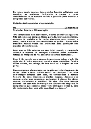 De modo geral, quando desempenha funções religiosas nos
templos, as mulheres limitam-se a cantar e tocar
instrumentos, e os homens fazem o possível para manter o
seu poder sobre elas.
História: Assim caminha a humanidade.
Os Camponese
Trabalho Diário e Alimentação
"Os camponeses não descansam, mesmo quando as águas do
Nilo cobrem seus campos. Nesse período, fabricam utensílios,
enxadas de madeira e de corda, picaretas para remexer a
terra, cestos e sacos para transportar os grãos... Nunca falta
trabalho! Muitas vezes são chamados para participar das
grandes obras do faraó.
Logo que o Nilo retorna ao seu leito normal, o camponês
começa a reparar os estragos causados pelas enchente:
reforça as margens do rio; conserta os canais destruídos...
O sol é tão quente que o camponês precisava irrigar o solo dia
após dia. À noite esgotado, verifica seus utensílios, fabrica
novas cordas, no terraço de sua casa ou o degrau de sua
porta.
Os camponeses alimentavam-se de pão, cerveja e legumes. As
vezes, peixe e fruta podem entrar no cardápio. Com uma
alimentação simples com essa, os camponeses e demais
homens do povo mantêm-se muitos magros. Aqueles que
comem muito, que engordam, pertencem à classe dos ricos:
nobres, sacerdotes e escribas. So eles têm uma barriga
saliente. Ter esse tipo de barriga era considerado elegante. O
camponeses que observa passar um barrigudo inveja-o, pois
ele certamente tem uma vida agradável e próspera".
 