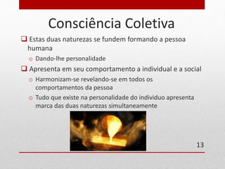 Consciência Coletiva 
 Estas duas naturezas se fundem formando a pessoa 
humana 
o Dando-lhe personalidade 
 Apresenta em seu comportamento a individual e a social 
o Harmonizam-se revelando-se em todos os 
comportamentos da pessoa 
o Tudo que existe na personalidade do individuo apresenta 
marca das duas naturezas simultaneamente 
13 
 