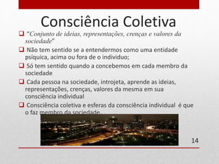 Consciência Coletiva 
 “Conjunto de ideias, representações, crenças e valores da 
sociedade” 
 Não tem sentido se a entendermos como uma entidade 
psíquica, acima ou fora de o individuo; 
 Só tem sentido quando a concebemos em cada membro da 
sociedade 
 Cada pessoa na sociedade, introjeta, aprende as ideias, 
representações, crenças, valores da mesma em sua 
consciência individual 
 Consciência coletiva e esferas da consciência individual é que 
o faz membro da sociedade. 
14 
 