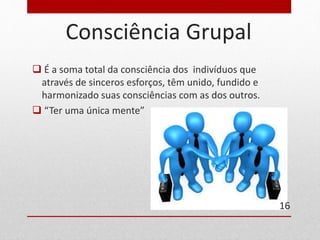 Consciência Grupal 
 É a soma total da consciência dos indivíduos que 
através de sinceros esforços, têm unido, fundido e 
harmonizado suas consciências com as dos outros. 
 “Ter uma única mente” 
16 
 
