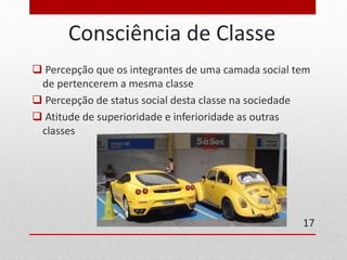 Consciência de Classe 
 Percepção que os integrantes de uma camada social tem 
de pertencerem a mesma classe 
 Percepção de status social desta classe na sociedade 
 Atitude de superioridade e inferioridade as outras 
classes 
17 
 