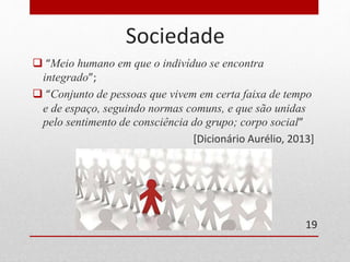 Sociedade 
 “Meio humano em que o indivíduo se encontra 
integrado”; 
 “Conjunto de pessoas que vivem em certa faixa de tempo 
e de espaço, seguindo normas comuns, e que são unidas 
pelo sentimento de consciência do grupo; corpo social” 
[Dicionário Aurélio, 2013] 
19 
 