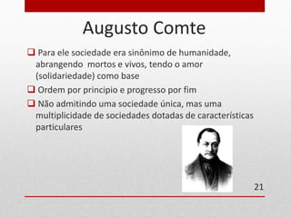 Augusto Comte 
 Para ele sociedade era sinônimo de humanidade, 
abrangendo mortos e vivos, tendo o amor 
(solidariedade) como base 
 Ordem por principio e progresso por fim 
 Não admitindo uma sociedade única, mas uma 
multiplicidade de sociedades dotadas de características 
particulares 
21 
 