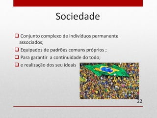 Sociedade 
 Conjunto complexo de indivíduos permanente 
associados; 
 Equipados de padrões comuns próprios ; 
 Para garantir a continuidade do todo; 
 e realização dos seu ideais 
22 
 