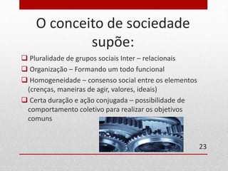 O conceito de sociedade 
supõe: 
 Pluralidade de grupos sociais Inter – relacionais 
 Organização – Formando um todo funcional 
 Homogeneidade – consenso social entre os elementos 
(crenças, maneiras de agir, valores, ideais) 
 Certa duração e ação conjugada – possibilidade de 
comportamento coletivo para realizar os objetivos 
comuns 
23 
 