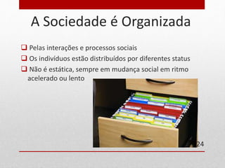 A Sociedade é Organizada 
 Pelas interações e processos sociais 
 Os indivíduos estão distribuídos por diferentes status 
 Não é estática, sempre em mudança social em ritmo 
acelerado ou lento 
24 
 