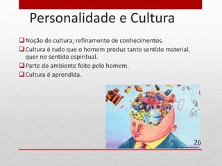 Personalidade e Cultura 
Noção de cultura; refinamento de conhecimentos. 
Cultura é tudo que o homem produz tanto sentido material, 
quer no sentido espiritual. 
Parte do ambiente feito pelo homem. 
Cultura é aprendida. 
26 
 