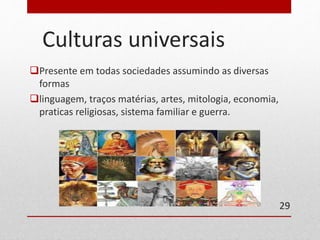 Culturas universais 
Presente em todas sociedades assumindo as diversas 
formas 
linguagem, traços matérias, artes, mitologia, economia, 
praticas religiosas, sistema familiar e guerra. 
29 
 