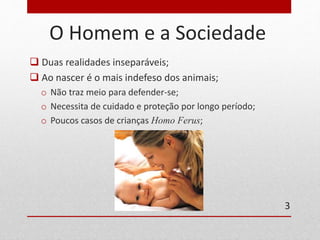 O Homem e a Sociedade 
 Duas realidades inseparáveis; 
 Ao nascer é o mais indefeso dos animais; 
o Não traz meio para defender-se; 
o Necessita de cuidado e proteção por longo período; 
o Poucos casos de crianças Homo Ferus; 
3 
 