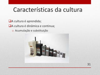 Características da cultura 
A cultura é aprendida; 
A cultura é dinâmica e continua; 
o Acumulação e substituição 
31 
 