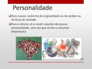 Personalidade 
Para o povo: sinônimo de originalidade ou de caráter ou 
de força de vontade 
Para a ciência: só o recém nascido não possui 
personalidade, uma vez que só tem a natureza 
biopisiquica 
32 
 