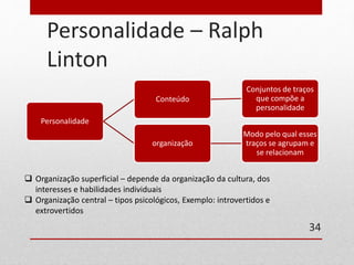 Personalidade – Ralph 
Linton 
Personalidade 
Conteúdo 
Conjuntos de traços 
que compõe a 
personalidade 
organização 
Modo pelo qual esses 
traços se agrupam e 
se relacionam 
34 
 Organização superficial – depende da organização da cultura, dos 
interesses e habilidades individuais 
 Organização central – tipos psicológicos, Exemplo: introvertidos e 
extrovertidos 
 