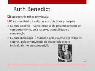 Ruth Benedict 
Estudou três tribos primitivas; 
O estudo dividiu a culturas em dois tipos principais 
o Cultura apolínia – Caracteriza-se de pela moderação de 
comportamento, pela reserva, tranquilidade e 
cooperação 
o Cultura dionisíaca- É marcado pelo excesso em todos os 
setores, pela emotividade do exagerado e pelo 
individualismo em competição 
36 
 