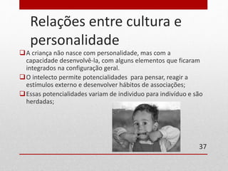 Relações entre cultura e 
personalidade 
A criança não nasce com personalidade, mas com a 
capacidade desenvolvê-la, com alguns elementos que ficaram 
integrados na configuração geral. 
O intelecto permite potencialidades para pensar, reagir a 
estímulos externo e desenvolver hábitos de associações; 
Essas potencialidades variam de individuo para indivíduo e são 
herdadas; 
37 
 