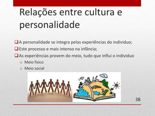 Relações entre cultura e 
personalidade 
A personalidade se integra pelas experiências do individuo; 
Este processo e mais intenso na infância; 
As experiências provem do meio, tudo que influi o individuo 
o Meio físico 
o Meio social 
38 
 