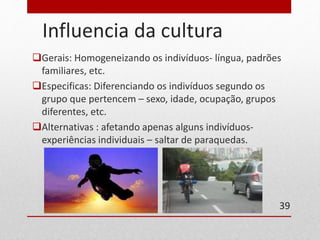 Influencia da cultura 
Gerais: Homogeneizando os indivíduos- língua, padrões 
familiares, etc. 
Especificas: Diferenciando os indivíduos segundo os 
grupo que pertencem – sexo, idade, ocupação, grupos 
diferentes, etc. 
Alternativas : afetando apenas alguns indivíduos-experiências 
individuais – saltar de paraquedas. 
39 
 