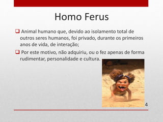 Homo Ferus 
 Animal humano que, devido ao isolamento total de 
outros seres humanos, foi privado, durante os primeiros 
anos de vida, de interação; 
 Por este motivo, não adquiriu, ou o fez apenas de forma 
rudimentar, personalidade e cultura. 
4 
 