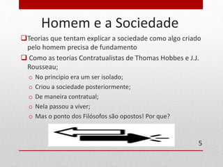 Homem e a Sociedade 
Teorias que tentam explicar a sociedade como algo criado 
pelo homem precisa de fundamento 
 Como as teorias Contratualistas de Thomas Hobbes e J.J. 
Rousseau; 
o No principio era um ser isolado; 
o Criou a sociedade posteriormente; 
o De maneira contratual; 
o Nela passou a viver; 
o Mas o ponto dos Filósofos são opostos! Por que? 
5 
 