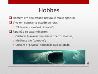 Hobbes 
 Homem em seu estado natural é mal e egoísta; 
 Vive em constante estado de luta; 
o “O homem é o lobo do homem”; 
 Para não se exterminarem: 
o Criaturas humanas renunciaram certos direitos; 
o Mediante um “contrato”; 
o Criaram o “Leviatã”, sociedade civil, o Estado. 
6 
 