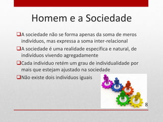 Homem e a Sociedade 
A sociedade não se forma apenas da soma de meros 
indivíduos, mas expressa a soma inter-relacional 
A sociedade é uma realidade especifica e natural, de 
indivíduos vivendo agregadamente 
Cada individuo retém um grau de individualidade por 
mais que estejam ajustado na sociedade 
Não existe dois indivíduos iguais 
8 
 