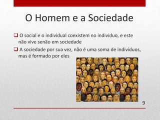 O Homem e a Sociedade 
 O social e o individual coexistem no individuo, e este 
não vive senão em sociedade 
 A sociedade por sua vez, não é uma soma de indivíduos, 
mas é formado por eles 
9 
 