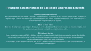 1.Registro pelo Contrato Social
Para abertura de uma Sociedade Limitada, o primeiro passo é a composição do Contrato Social – que é base para o
registro legal. É nesse documento que constam os dados dos sócios, o capital investido por cada um e as quotas a
que corresponde sua participação no negócio.
2.Dois ou mais sócios
Este tipo de empresa é proposto para dois ou mais sócios. Os sócios não precisam exercer as mesmas funções nem
ter quotas correspondentes – um pode ser majoritário ao outro.
3.Divisão em Quotas
Essa é uma diferença entre LTDA e SA bem marcante: enquanto a Limitada é composta pelas quotas distribuídas
conforme o Contrato Social, a SA trata-se de uma empresa com capital dividido em ações. As quotas são o
percentual da empresa a que cada sócio está ligado.
Caso o negócio seja desfeito, cada um tem direito à aquele percentual determinado – o que vale também para a
divisão de lucros da empresa.
Principais características da Sociedade Empresária Limitada
 