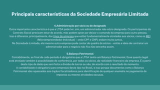 4.Administração por sócio ou de designado
Outra importante característica é que a LTDA pode ter, sim, um administrador não-sócio designado. Os participantes do
Contrato Social precisam estar de acordo, mas podem optar por deixar o comando da empresa para outra pessoa.
Isso é diferente, principalmente, dos tipos de empresa que estão fundamentalmente atrelados aos sócios, como os MEI
(Microempreendedor Individual) – onde CPF e CNPJ andam muito juntos.
Na Sociedade Limitada, até mesmo outra empresa pode contar do quadro de sócios – então a ideia de contratar um
administrador para o negócio não fica tão estranha assim.
5.Balanço Patrimonial
Contabilmente, ao final de cada período é obrigatório que a LTDA tenha um Balanço Patrimonial. Esse quesito legal
está atrelado também à possibilidade de conferência, por todos os sócios, da realidade financeira da empresa. É a partir
deste tipo de dado que será feita a divisão de lucros ou não, de acordo com o resultado do momento.
A contabilidade é obrigatória para empresas deste tipo no Brasil, e isso porque documentos como o Balanço
Patrimonial são repassados aos órgãos fiscalizadores para identificação de qualquer anomalia no pagamento de
impostos ou mesmo atividades escusas.
Principais características da Sociedade Empresária Limitada
 