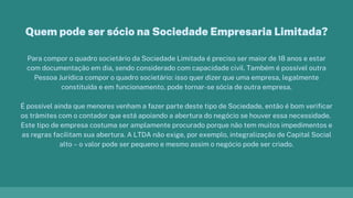 Para compor o quadro societário da Sociedade Limitada é preciso ser maior de 18 anos e estar
com documentação em dia, sendo considerado com capacidade civil. Também é possível outra
Pessoa Jurídica compor o quadro societário: isso quer dizer que uma empresa, legalmente
constituída e em funcionamento, pode tornar-se sócia de outra empresa.
É possível ainda que menores venham a fazer parte deste tipo de Sociedade, então é bom verificar
os trâmites com o contador que está apoiando a abertura do negócio se houver essa necessidade.
Este tipo de empresa costuma ser amplamente procurado porque não tem muitos impedimentos e
as regras facilitam sua abertura. A LTDA não exige, por exemplo, integralização de Capital Social
alto – o valor pode ser pequeno e mesmo assim o negócio pode ser criado.
Quem pode ser sócio na Sociedade Empresaria Limitada?
 