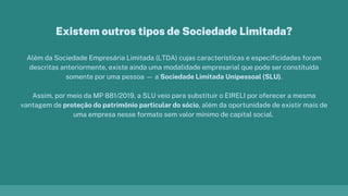 Além da Sociedade Empresária Limitada (LTDA) cujas características e especificidades foram
descritas anteriormente, existe ainda uma modalidade empresarial que pode ser constituída
somente por uma pessoa — a Sociedade Limitada Unipessoal (SLU).
Assim, por meio da MP 881/2019, a SLU veio para substituir o EIRELI por oferecer a mesma
vantagem de proteção do patrimônio particular do sócio, além da oportunidade de existir mais de
uma empresa nesse formato sem valor mínimo de capital social.
Existem outros tipos de Sociedade Limitada?
 